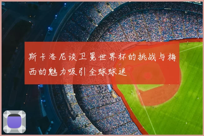 斯卡洛尼谈卫冕世界杯的挑战与梅西的魅力吸引全球球迷