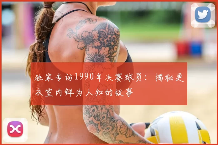 独家专访1990年决赛球员:揭秘更衣室内鲜为人知的故事