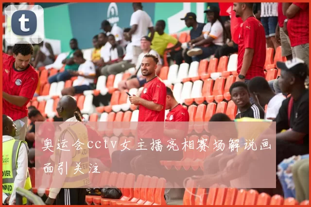 奥运会cctv女主播亮相赛场解说画面引关注