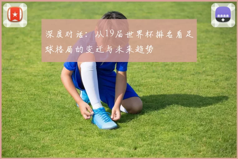 深度对话:从19届世界杯排名看足球格局的变迁与未来趋势