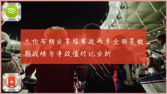 杰伦布朗分享绿军近两季全明星假期战绩与净效值对比分析