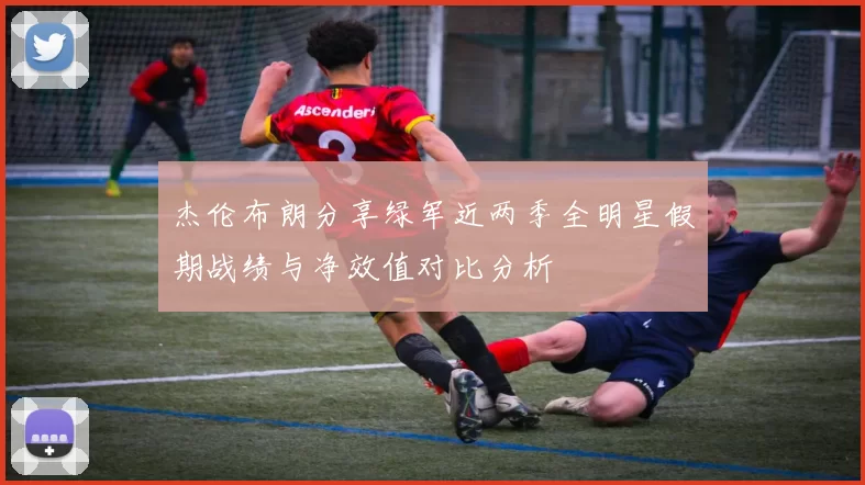 杰伦布朗分享绿军近两季全明星假期战绩与净效值对比分析