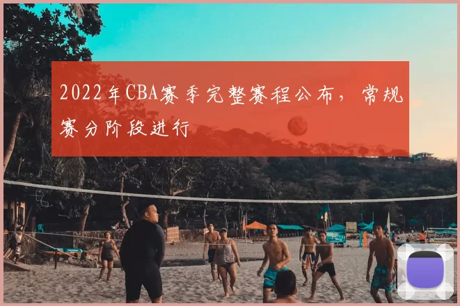 2022年CBA赛季完整赛程公布,常规赛分阶段进行