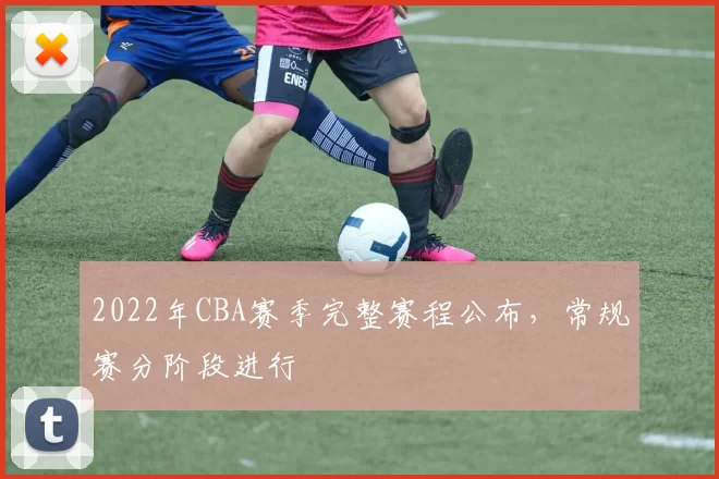 2022年CBA赛季完整赛程公布，常规赛分阶段进行