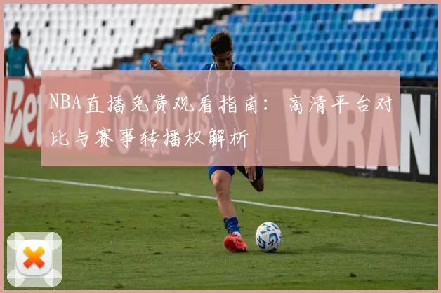 NBA直播免费观看指南：高清平台对比与赛事转播权解析