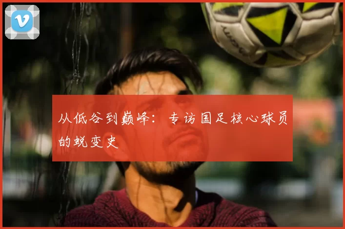 从低谷到巅峰:专访国足核心球员的蜕变史