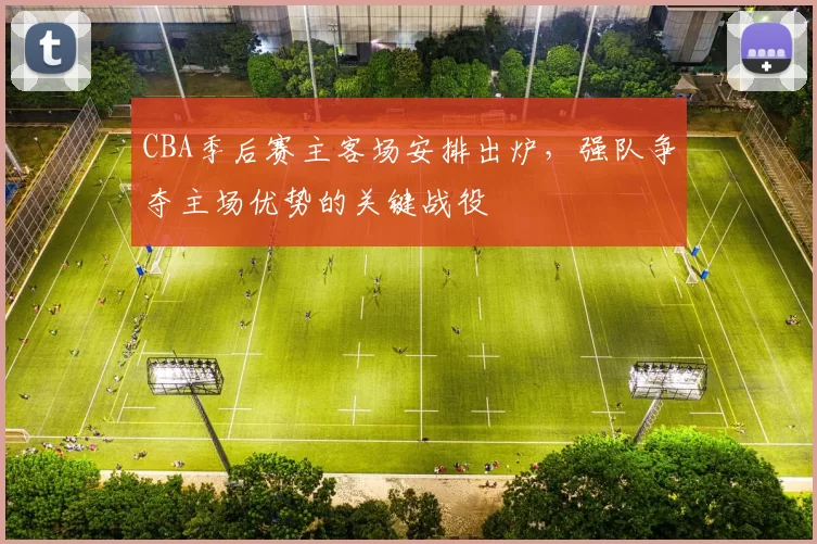 CBA季后赛主客场安排出炉,强队争夺主场优势的关键战役