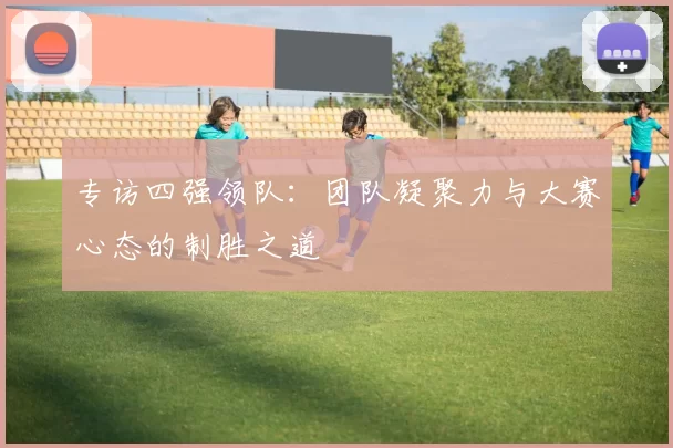 专访四强领队:团队凝聚力与大赛心态的制胜之道
