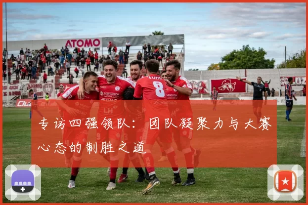 专访四强领队:团队凝聚力与大赛心态的制胜之道