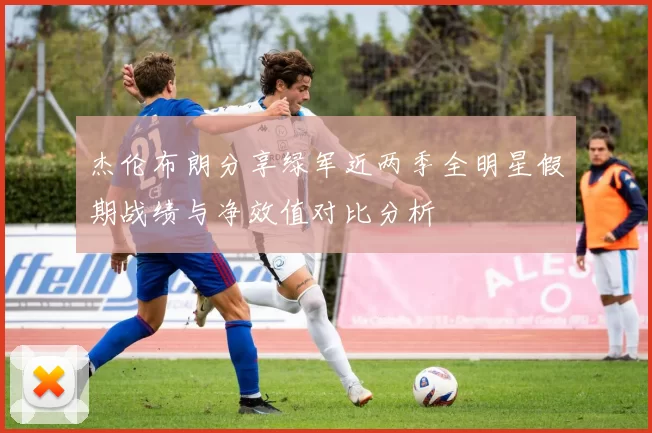 杰伦布朗分享绿军近两季全明星假期战绩与净效值对比分析