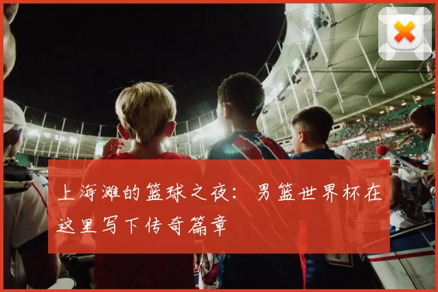 上海滩的篮球之夜:男篮世界杯在这里写下传奇篇章