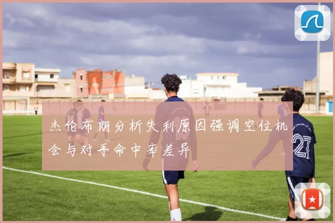 杰伦布朗分析失利原因强调空位机会与对手命中率差异
