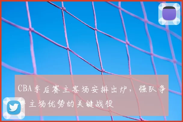 CBA季后赛主客场安排出炉,强队争夺主场优势的关键战役