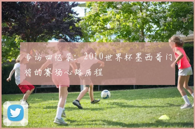 专访回忆录：2010世界杯墨西哥门将的赛场心路历程