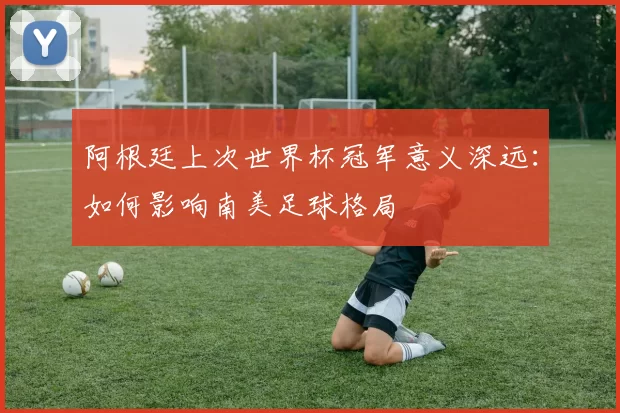 阿根廷上次世界杯冠军意义深远：如何影响南美足球格局