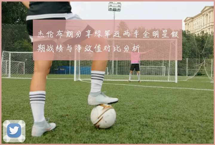 杰伦布朗分享绿军近两季全明星假期战绩与净效值对比分析