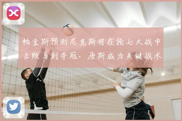 帕金斯预测尼克斯将在抢七大战中击败马刺夺冠,唐斯成为关键战术核心_1_CBA_NBA