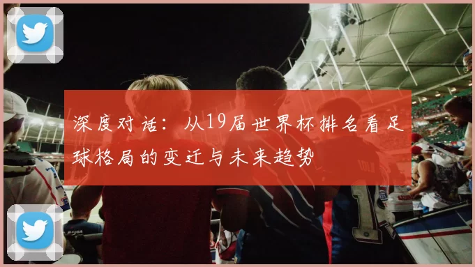 深度对话:从19届世界杯排名看足球格局的变迁与未来趋势