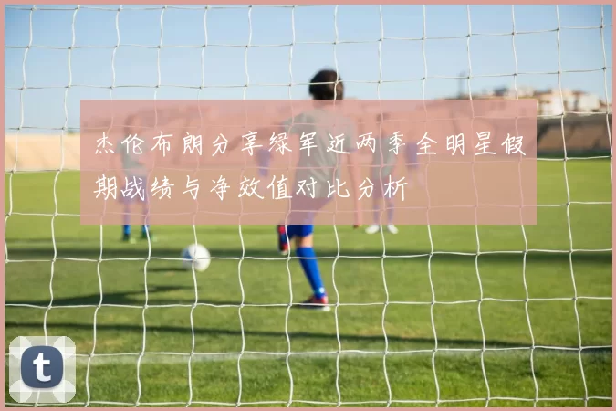 杰伦布朗分享绿军近两季全明星假期战绩与净效值对比分析