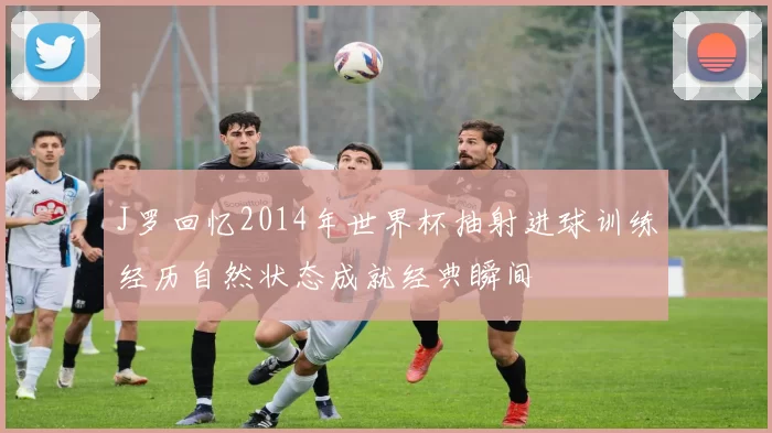 J罗回忆2014年世界杯抽射进球训练经历自然状态成就经典瞬间