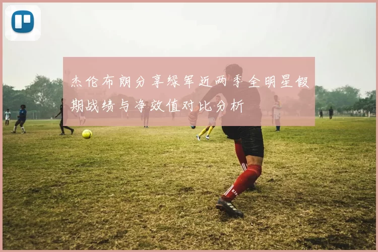 杰伦布朗分享绿军近两季全明星假期战绩与净效值对比分析