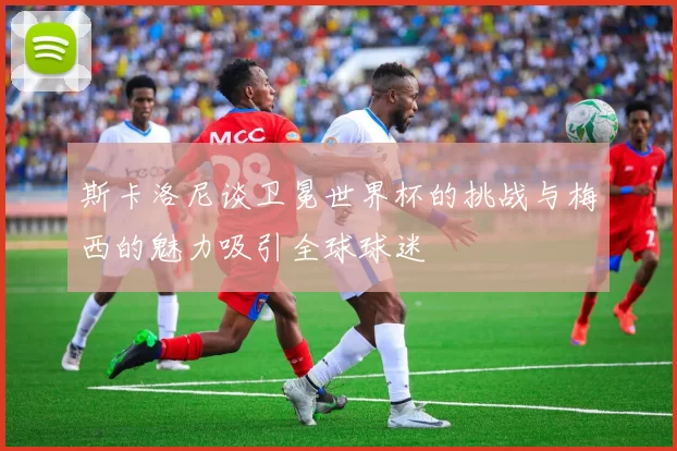 斯卡洛尼谈卫冕世界杯的挑战与梅西的魅力吸引全球球迷