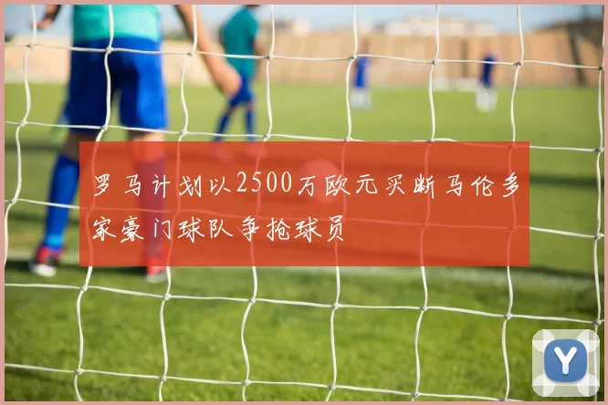 罗马计划以2500万欧元买断马伦多家豪门球队争抢球员