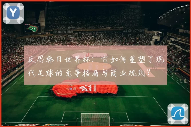反思韩日世界杯：它如何重塑了现代足球的竞争格局与商业规则？