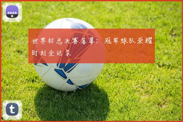 世界杯总决赛落幕:冠军球队荣耀时刻全记录