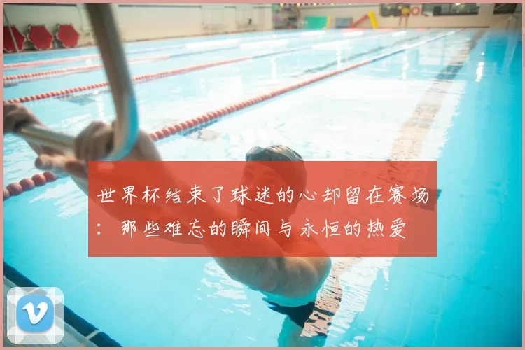 世界杯结束了球迷的心却留在赛场:那些难忘的瞬间与永恒的热爱