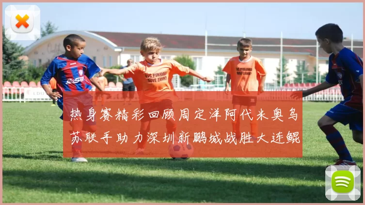 热身赛精彩回顾周定洋阿代米奥乌苏联手助力深圳新鹏城战胜大连鲲城