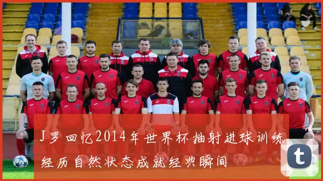 J罗回忆2014年世界杯抽射进球训练经历自然状态成就经典瞬间