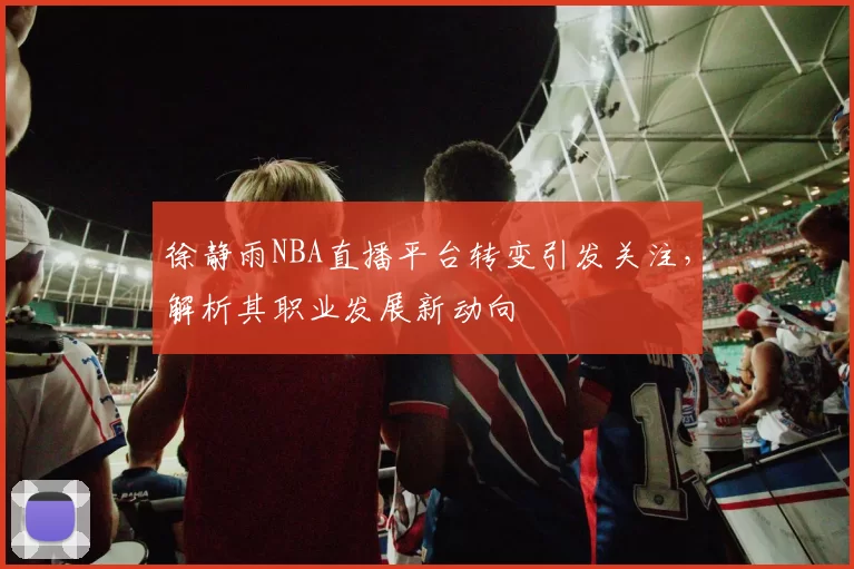 徐静雨NBA直播平台转变引发关注,解析其职业发展新动向