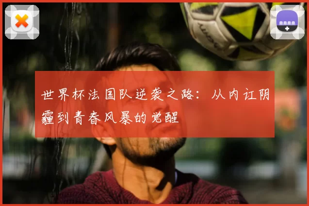 世界杯法国队逆袭之路：从内讧阴霾到青春风暴的觉醒