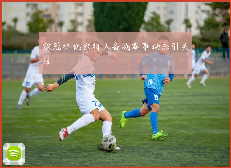 欧冠杯凯尔特人备战赛事动态引关注