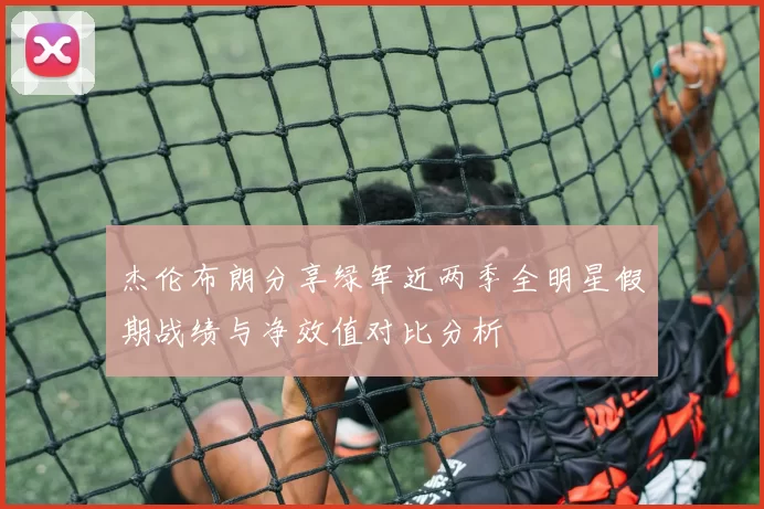 杰伦布朗分享绿军近两季全明星假期战绩与净效值对比分析