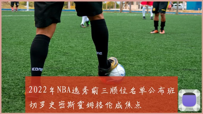 2022年NBA选秀前三顺位名单公布班切罗史密斯霍姆格伦成焦点