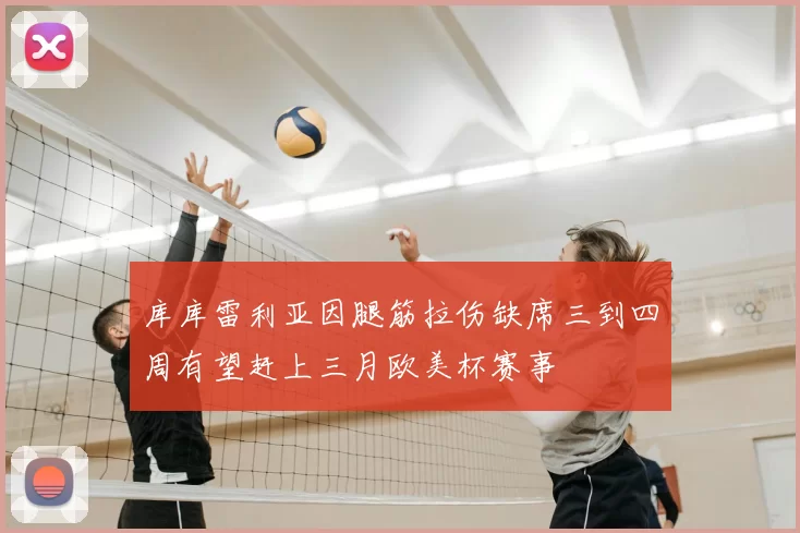 库库雷利亚因腿筋拉伤缺席三到四周有望赶上三月欧美杯赛事