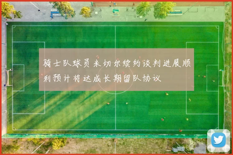 骑士队球员米切尔续约谈判进展顺利预计将达成长期留队协议