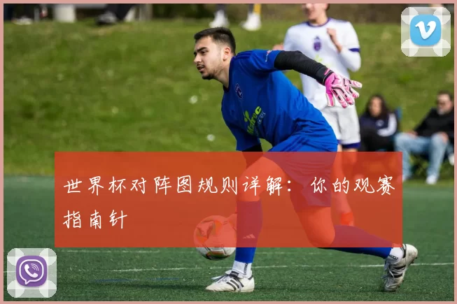 世界杯对阵图规则详解：你的观赛指南针