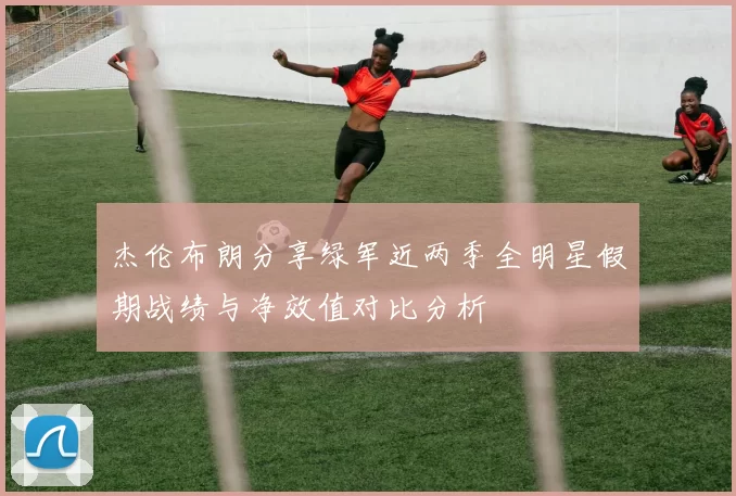 杰伦布朗分享绿军近两季全明星假期战绩与净效值对比分析