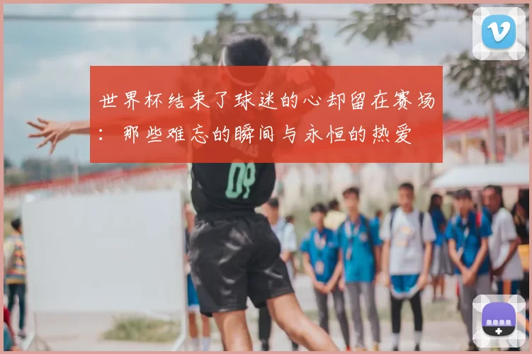 世界杯结束了球迷的心却留在赛场:那些难忘的瞬间与永恒的热爱