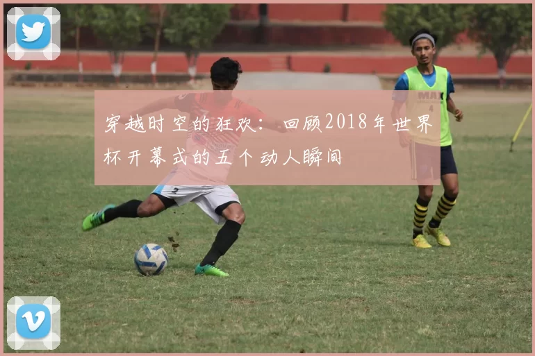 穿越时空的狂欢:回顾2018年世界杯开幕式的五个动人瞬间
