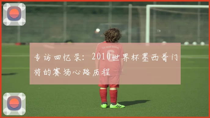 专访回忆录:2010世界杯墨西哥门将的赛场心路历程