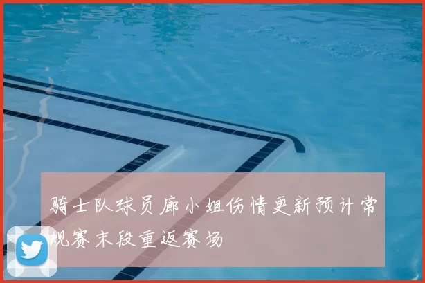 骑士队球员廊小姐伤情更新预计常规赛末段重返赛场