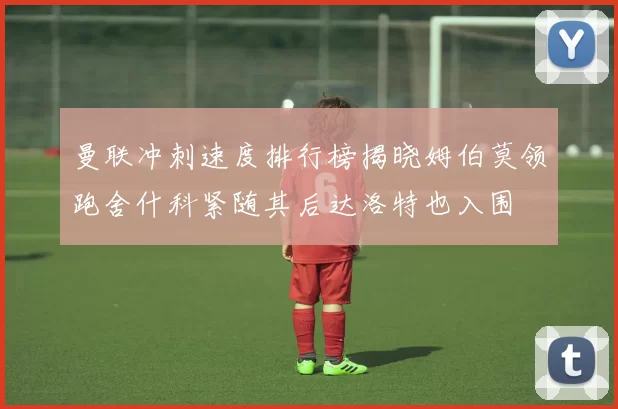 曼联冲刺速度排行榜揭晓姆伯莫领跑舍什科紧随其后达洛特也入围