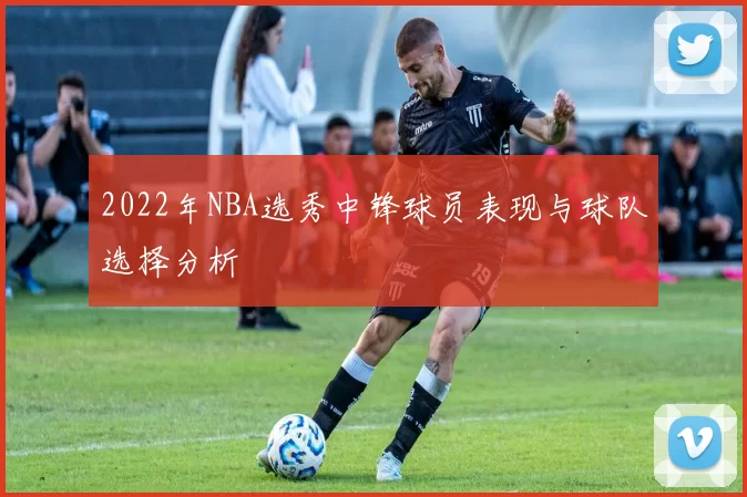 2022年NBA选秀中锋球员表现与球队选择分析