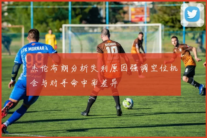杰伦布朗分析失利原因强调空位机会与对手命中率差异