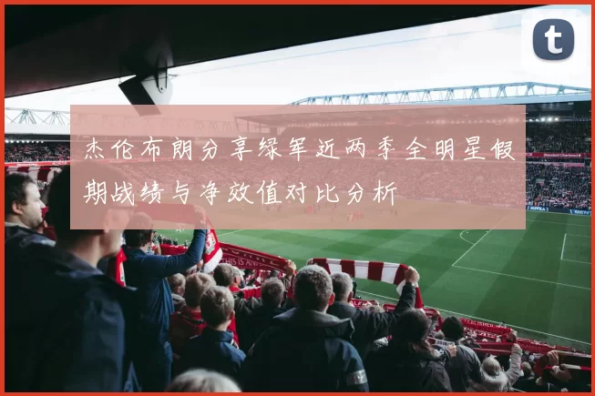 杰伦布朗分享绿军近两季全明星假期战绩与净效值对比分析