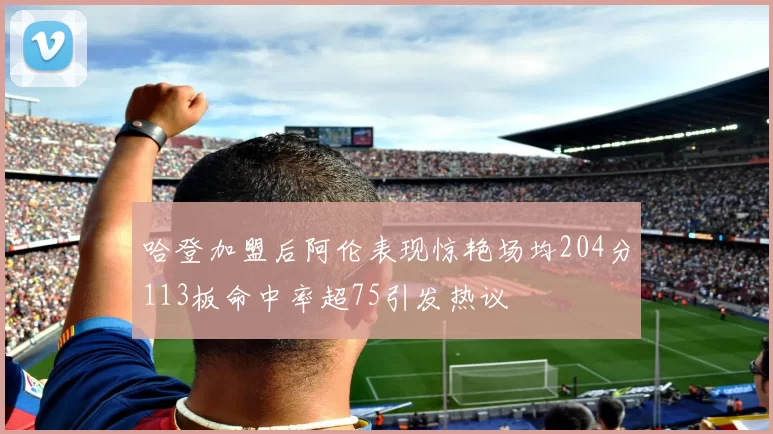 哈登加盟后阿伦表现惊艳场均204分113板命中率超75引发热议
